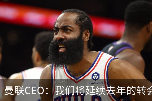曼联CEO：我们将延续去年的转会策略，买对球队未来正确的人